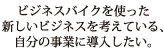 ビジネスバイクを使った新しいビジネスを考えている、自分の事業に導入したい。