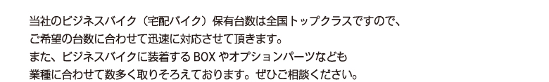 当社のビジネスバイク（宅配バイク）保有台数は全国トップクラスですので、
        ご希望の台数に合わせて迅速に対応させて頂きます。
        また、ビジネスバイクに装着するBOXやオプションパーツなども
        業種に合わせて数多く取りそろえております。ぜひご相談ください。
