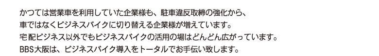 かつては営業車を利用していた企業様も、駐車違反取締の強化から、車ではなくビジネスバイクに切り替える企業様が増えています。
        宅配ビジネス以外でもビジネスバイクの活用の場はどんどん広がっています。
        BBS大阪は、ビジネスバイク導入をトータルでお手伝い致します。