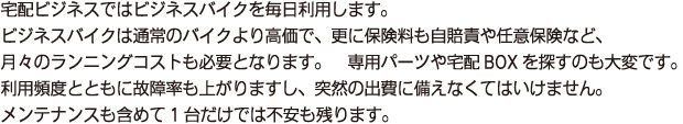 宅配ビジネスではビジネスバイクを毎日利用します。
        ビジネスバイクは通常のバイクより高価で、更に保険料も自賠責や任意保険など、
        月々のランニングコストも必要となります。　専用パーツや宅配(デリバリー)BOXを探すのも大変です。
        利用頻度とともに故障率も上がりますし、突然の出費に備えなくてはいけません。
        メンテナンスも含めて1台だけでは不安も残ります。
        