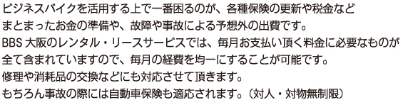 ビジネスバイクを活用する上で一番困るのが、各種保険の更新や税金など
        まとまったお金の準備や、故障や事故による予想外の出費です。
        BBS大阪のレンタル・リースサービスでは、毎月お支払い頂く料金に必要なものが
        全て含まれていますので、毎月の経費を均一にすることが可能です。　
        修理や消耗品の交換などにも対応させて頂きます。　
        もちろん事故の際には自動車保険も適応されます。（対人・対物無制限）　
        