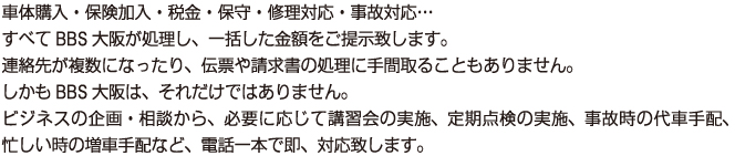 車体購入・保険加入・税金・保守・修理対応・事故対応…
        すべてBBS大阪が処理し、一括した金額をご提示致します。
        連絡先が複数になったり、伝票や請求書の処理に手間取ることもありません。
        しかもBBS大阪は、それだけではありません。
        ビジネスの企画・相談から、必要に応じて講習会の実施、定期点検の実施、事故時の代車手配、忙しい時の増車手配など、電話一本で即、対応致します。