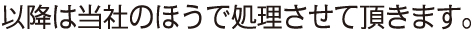 以降は当社のほうで処理させて頂きます。